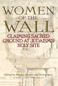 Women of the Wall: Claiming Sacred Ground at Judaism's Holy Site Phyllis Chesler Editor
