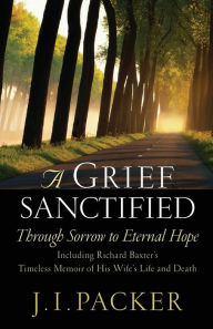 A Grief Sanctified: Through Sorrow to Eternal Hope (Including Richard Baxter's Timeless Memoir of His Wife's Life and Death) J. I. Packer Author
