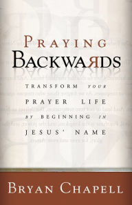 Praying Backwards: Transform Your Prayer Life by Beginning in Jesus' Name Bryan Chapell Author