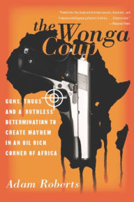 The Wonga Coup: Guns, Thugs, and a Ruthless Determination to Create Mayhem in an Oil-Rich Corner of Africa Adam Roberts Author