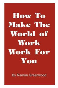 How to Make the World of Work Work for You: A Common Sense Operating Manual for a Successful Career Ramon Greenwood Author