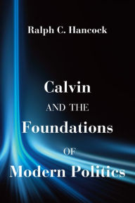 Calvin and the Foundations of Modern Politics Ralph C. Hancock Author