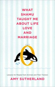 What Shamu Taught Me about Life, Love, and Marriage: Lessons for People from Animals and Their Trainers Amy Sutherland Author