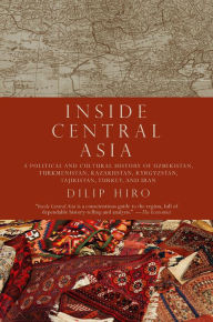 Inside Central Asia: A Political and Cultural History of Uzbekistan, Turkmenistan, Kazakhstan, Kyrgyzstan, Tajikistan, Turkey, and Iran Dilip Hiro Aut
