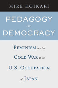 Pedagogy of Democracy: Feminism and the Cold War in the U. S. Occupation of Japan - Mire Koikari