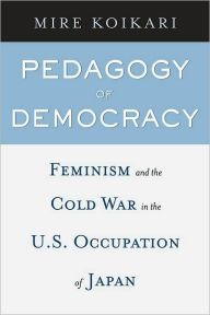 Pedagogy of Democracy: Feminism and the Cold War in the U.S. Occupation of Japan - Mire Koikari
