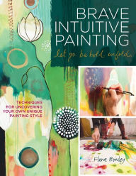 Brave Intuitive Painting-Let Go, Be Bold, Unfold!: Techniques for Uncovering Your Own Unique Painting Style Flora Bowley Author