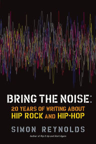 Bring the Noise: 20 Years of Writing About Hip Rock and Hip Hop Simon Reynolds Author
