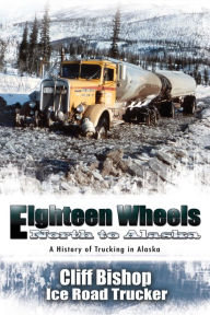 Eighteen Wheels North to Alaska: A History of Trucking in Alaska Cliff Bishop Author