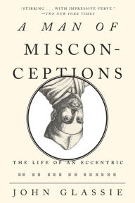 A Man of Misconceptions: The Life of an Eccentric in an Age of Change John Glassie Author