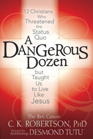 A Dangerous Dozen: 12 Christians Who Threatened the Status Quo but Taught Us to Live Like Jesus Canon C. K. Robertson Ph.D. Author