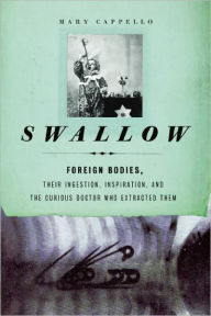 Swallow: Foreign Bodies, Their Ingestion, Inspiration, and the Curious Doctor Who Extracted Them Mary Cappello Author