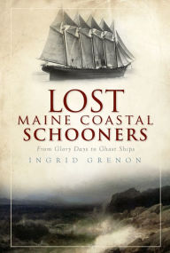 Lost Maine Coastal Schooners: From Glory Days to Ghost Ships Ingrid Grenon Author