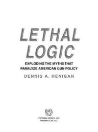 Lethal Logic: Exploding the Myths That Paralyze American Gun Policy Dennis A. Henigan Author