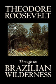 Through the Brazilian Wilderness by Theodore Roosevelt, Travel, Special Interest, Adventure, Essays & Travelogues Theodore Roosevelt Author