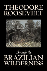 Through the Brazilian Wilderness by Theodore Roosevelt, Travel, Special Interest, Adventure, Essays & Travelogues Theodore Roosevelt Author