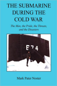 The Submarine During The Cold War - The Men, The Pride, The Threats, And The Disasters Mark Pater Noster Author