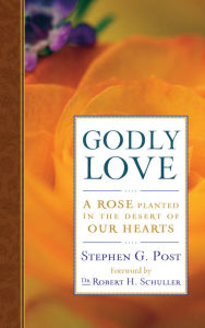 Godly Love: A Rose Planted in the Desert of Our Hearts Stephen G. Post Author