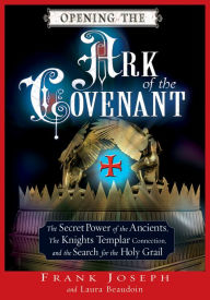 Opening the Ark of the Covenant: The Secret Power of the Ancients, the Knights Templar Connection, and the Search for the Holy Grail Frank Joseph Auth