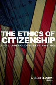 The Ethics of Citizenship: Liberal Democracy and Religious Convictions J. Caleb Clanton Editor