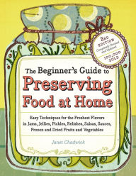 The Beginner's Guide to Preserving Food at Home: Easy Techniques for the Freshest Flavors in Jams, Jellies, Pickles, Relishes, Salsas, Sauces, and Frozen and Dried Fruits and Vegetables - Janet Chadwick