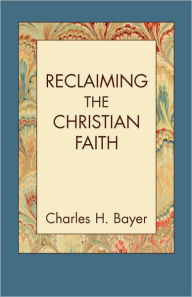 Reclaiming The Christian Faith Charles H. Bayer Author