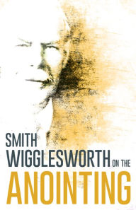 Smith Wigglesworth on the Anointing - Smith Wigglesworth
