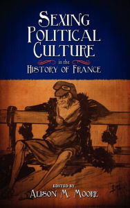 Sexing Political Culture in the History of France Alison M. Moore Editor