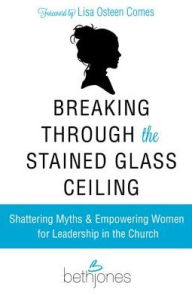 Breaking Through the Stained Glass Ceiling: Shattering Myths & Empowering Women for Leadership in the Church Beth Jones Author