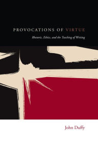 Provocations of Virtue: Rhetoric, Ethics, and the Teaching of Writing John Duffy Author