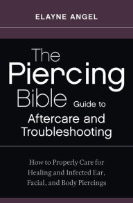 The Piercing Bible Guide to Aftercare and Troubleshooting: How to Properly Care for Healing and Infected Ear, Facial, and Body Piercings Elayne Angel