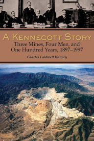 A Kennecott Story: Three Mines, Four Men, and One Hundred Years, 1887-1997 Charles Caldwell Hawley Author