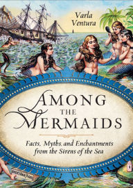 Among the Mermaids: Facts, Myths, and Enchantments from the Sirens of the Sea Varla Ventura Author