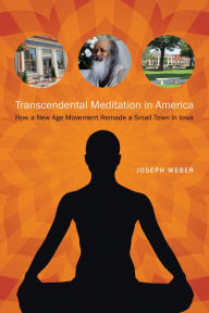 Transcendental Meditation in America: How a New Age Movement Remade a Small Town in Iowa Joseph Weber Author