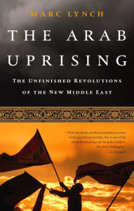 The Arab Uprising: The Unfinished Revolutions of the New Middle East - Marc Lynch