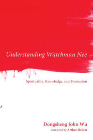 Understanding Watchman Nee: Spirituality, Knowledge, and Formation Dongsheng John Wu Author