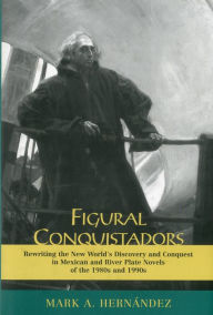 Figural Conquistadors: Rewriting the New World's Discovery and Conquest in Mexican and River Plate Novels of the 1980s And 1990s Mark A. HernÃ¡ndez Au