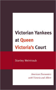 Victorian Yankees at Queen Victoria's Court: American Encounters with Victoria and Albert Stanley Weintraub Author