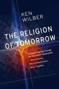 The Religion of Tomorrow: A Vision for the Future of the Great Traditions - More Inclusive, More Comprehensive, More Complete Ken Wilber Author