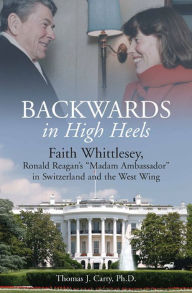 Backwards, in High Heels: Faith Whittlesey, Ronald Reagan's Madam Ambassador in Switzerland and the West Wing Thomas J. Carty Ph.D. Author
