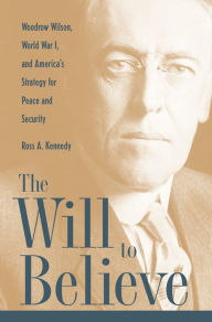 The Will To Believe: Woodrow Wilson, World War I, and America's Strategy for Peace and Security Ross Kennedy Author