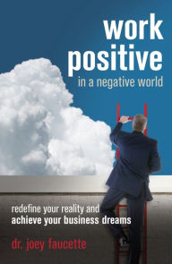 Work Positive in a Negative World: Redefine Your Reality and Achieve Your Business Dreams - Joey Faucette