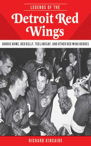 Legends of the Detroit Red Wings: Gordie Howe, Alex Delvecchio, Ted Lindsay, and Other Red Wings Heroes Richard Kincaide Author