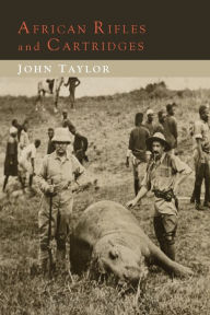 African Rifles and Cartridges: The Experiences and Opinions of a Professional Ivory Hunter John Taylor Author