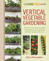 Vertical Vegetable Gardening: Discover the Many Benefits of Growing Your Vegetables and Fruit Up Instead of Out Chris McLaughlin Author