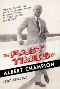 The Fast Times of Albert Champion: From Record-Setting Racer to Dashing Tycoon, An Untold Story of Speed, Success, and Betrayal Peter Joffre Nye Autho