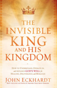 The Invisible King and His Kingdom: How to Understand, Operate In, and Advance God's Will for Healing, Deliverance, and Miracles John Eckhardt Author