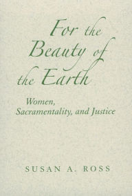 For the Beauty of the Earth: Women, Sacramentality, and Justice - Susan A. Ross