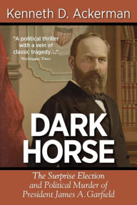 Dark Horse: the Surprise Election and Political Murder of President James A. Garfield Kenneth D. Ackerman Author