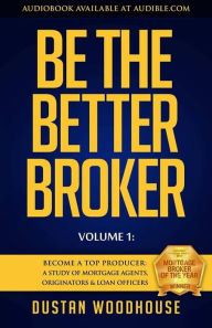 Be the Better Broker, Volume 1: Become a Top Producer: A Study of Mortgage Agents, Originators & Loan Officers Dustan Woodhouse Author